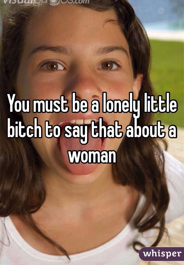 You must be a lonely little bitch to say that about a woman