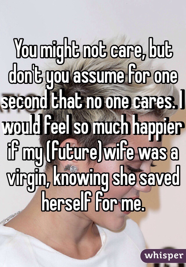 You might not care, but don't you assume for one second that no one cares. I would feel so much happier if my (future)wife was a virgin, knowing she saved herself for me.