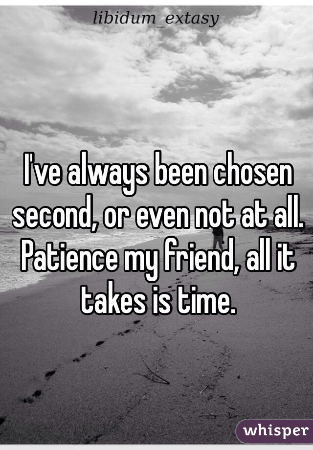 I've always been chosen second, or even not at all. Patience my friend, all it takes is time.
