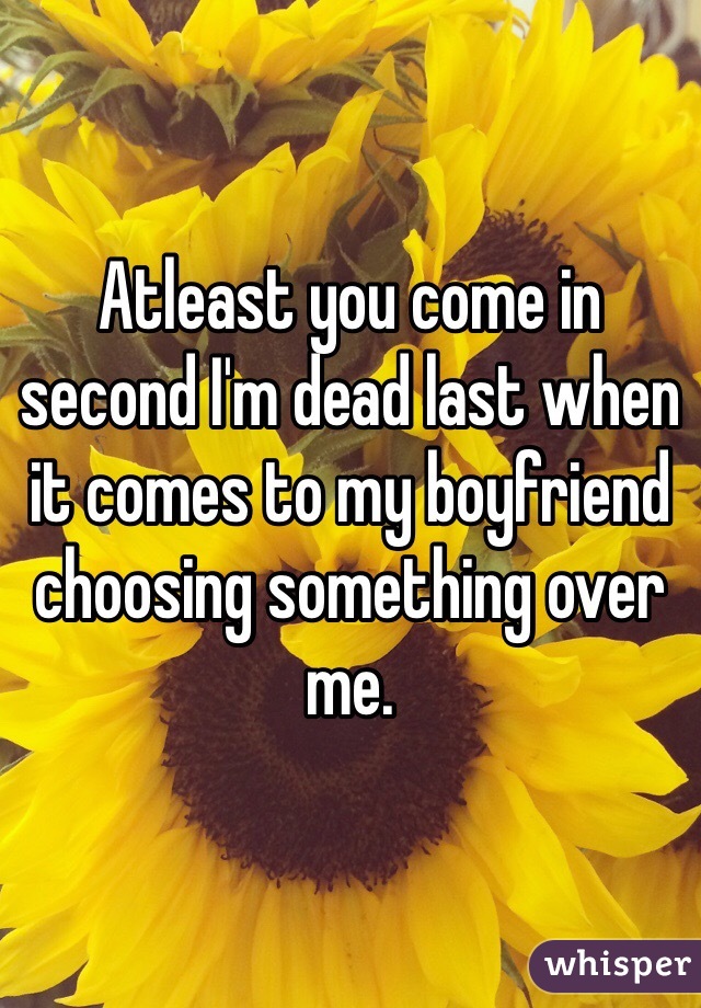 Atleast you come in second I'm dead last when it comes to my boyfriend choosing something over me.