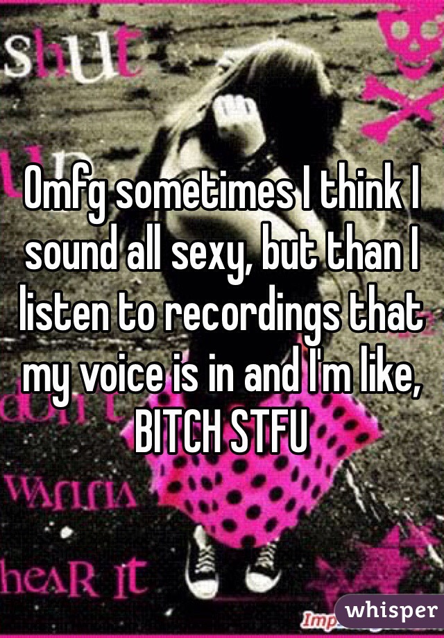 Omfg sometimes I think I sound all sexy, but than I listen to recordings that my voice is in and I'm like, BITCH STFU