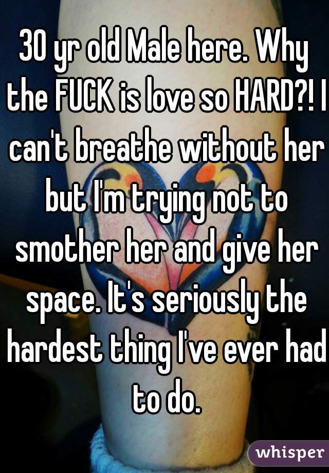 30 yr old Male here. Why the FUCK is love so HARD?! I can't breathe without her but I'm trying not to smother her and give her space. It's seriously the hardest thing I've ever had to do.