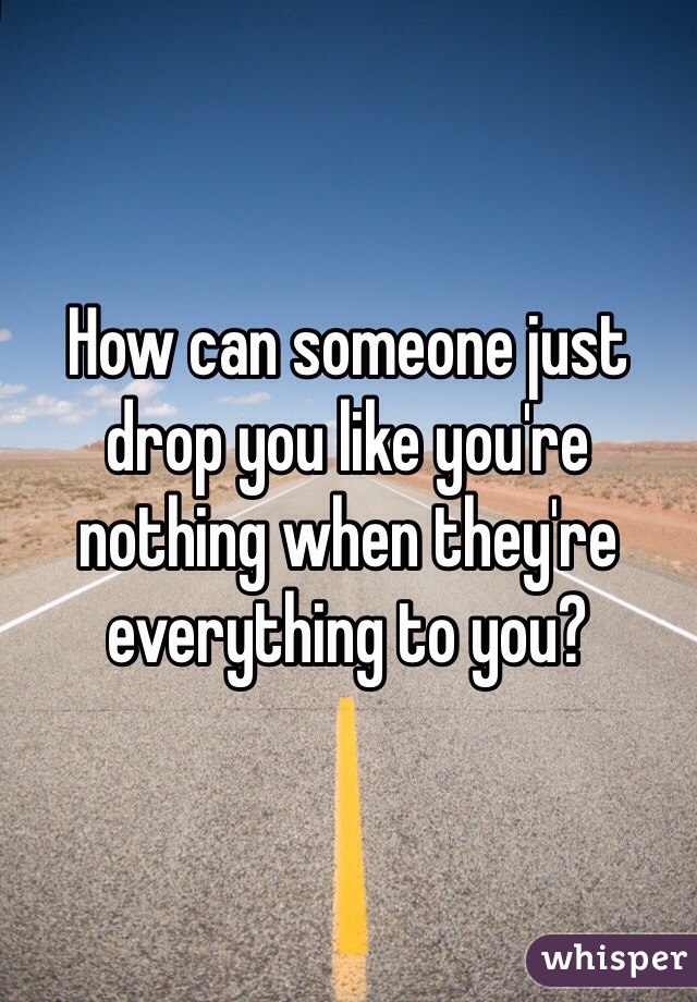 How can someone just drop you like you're nothing when they're everything to you?