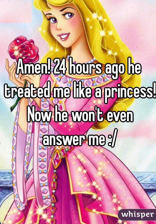 Amen! 24 hours ago he treated me like a princess! Now he won't even answer me :/
