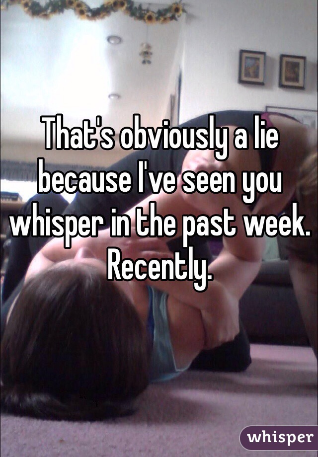 That's obviously a lie because I've seen you whisper in the past week. Recently. 