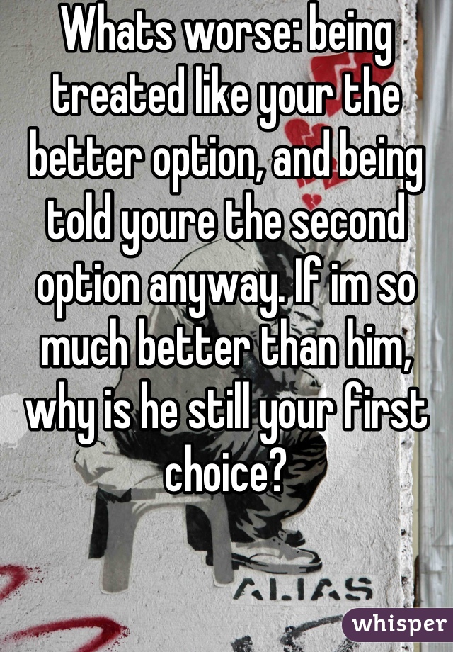 Whats worse: being treated like your the better option, and being told youre the second option anyway. If im so much better than him, why is he still your first choice?