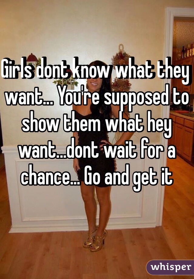 Girls dont know what they want... You're supposed to show them what hey want...dont wait for a chance... Go and get it 