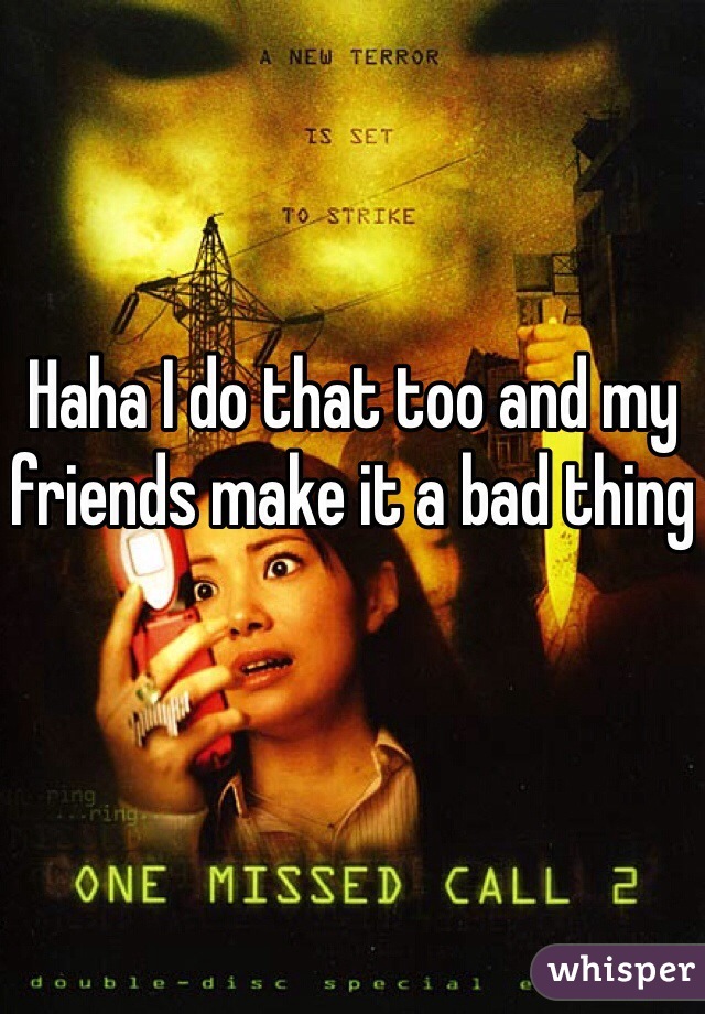 Haha I do that too and my friends make it a bad thing