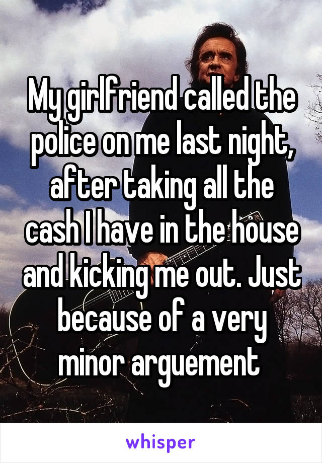 My girlfriend called the police on me last night, after taking all the cash I have in the house and kicking me out. Just because of a very minor arguement 