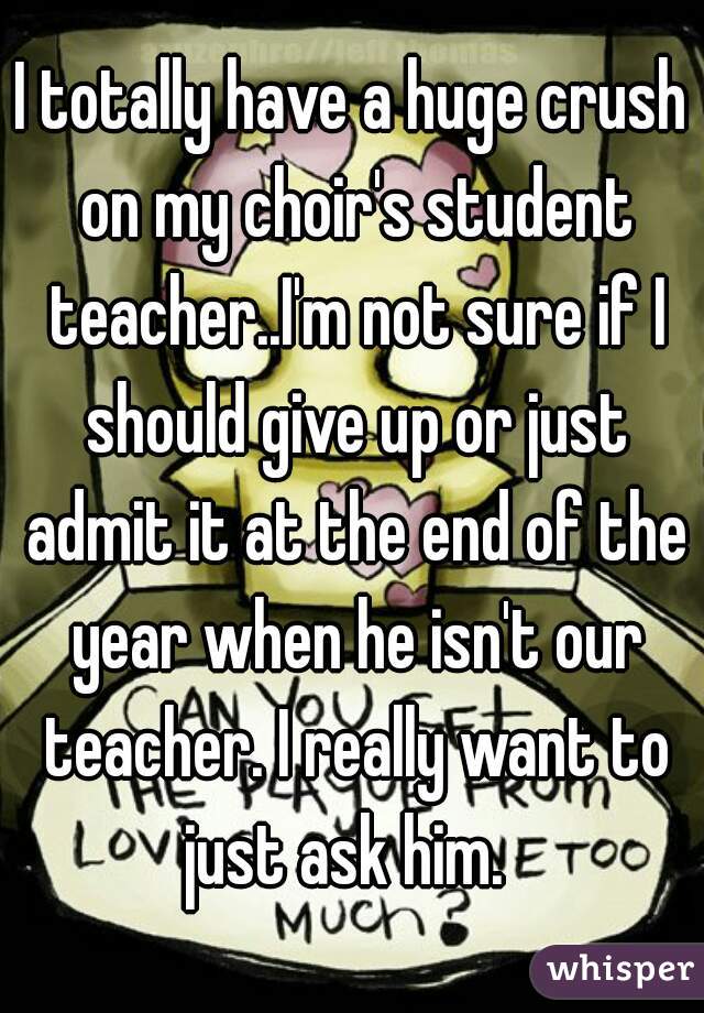 I totally have a huge crush on my choir's student teacher..I'm not sure if I should give up or just admit it at the end of the year when he isn't our teacher. I really want to just ask him.  