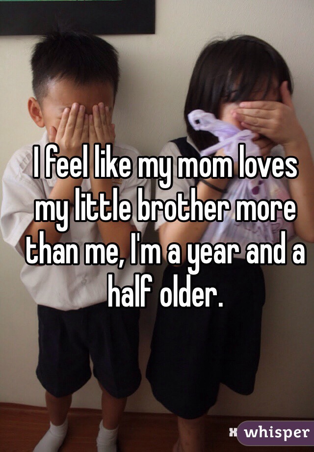 I feel like my mom loves my little brother more than me, I'm a year and a half older.
