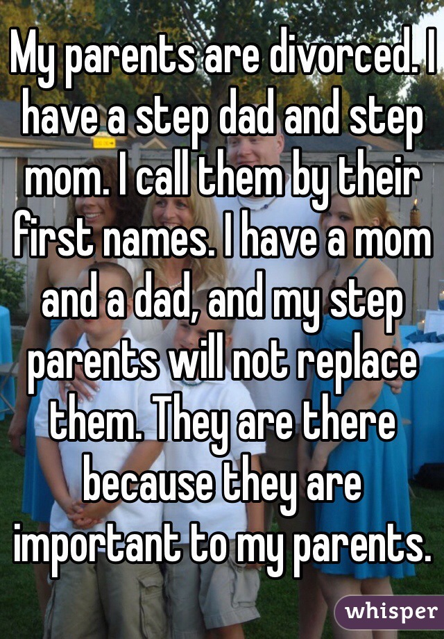 My parents are divorced. I have a step dad and step mom. I call them by their first names. I have a mom and a dad, and my step parents will not replace them. They are there because they are important to my parents.