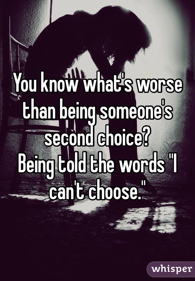 You know what's worse than being someone's second choice?
Being told the words "I can't choose."
