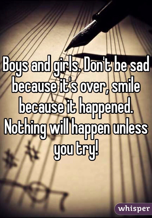 Boys and girls. Don't be sad because it's over, smile because it happened. 
Nothing will happen unless you try! 