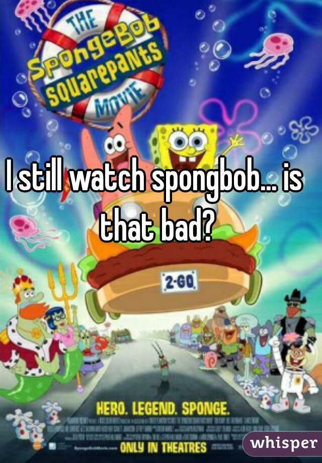 I still watch spongbob... is that bad?