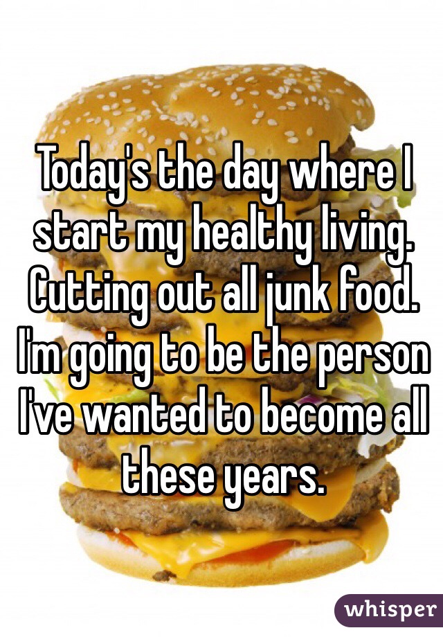 Today's the day where I start my healthy living. Cutting out all junk food. I'm going to be the person I've wanted to become all these years. 