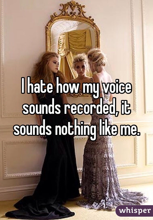 I hate how my voice sounds recorded, it sounds nothing like me.