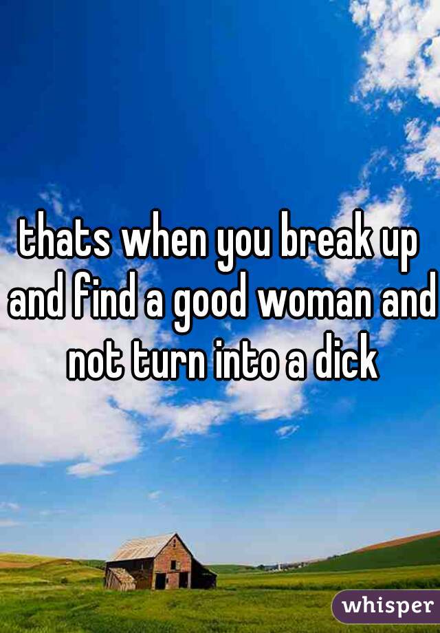 thats when you break up and find a good woman and not turn into a dick