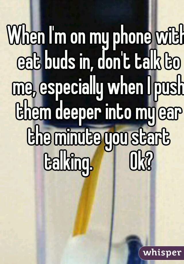 When I'm on my phone with eat buds in, don't talk to me, especially when I push them deeper into my ear the minute you start talking.          Ok?