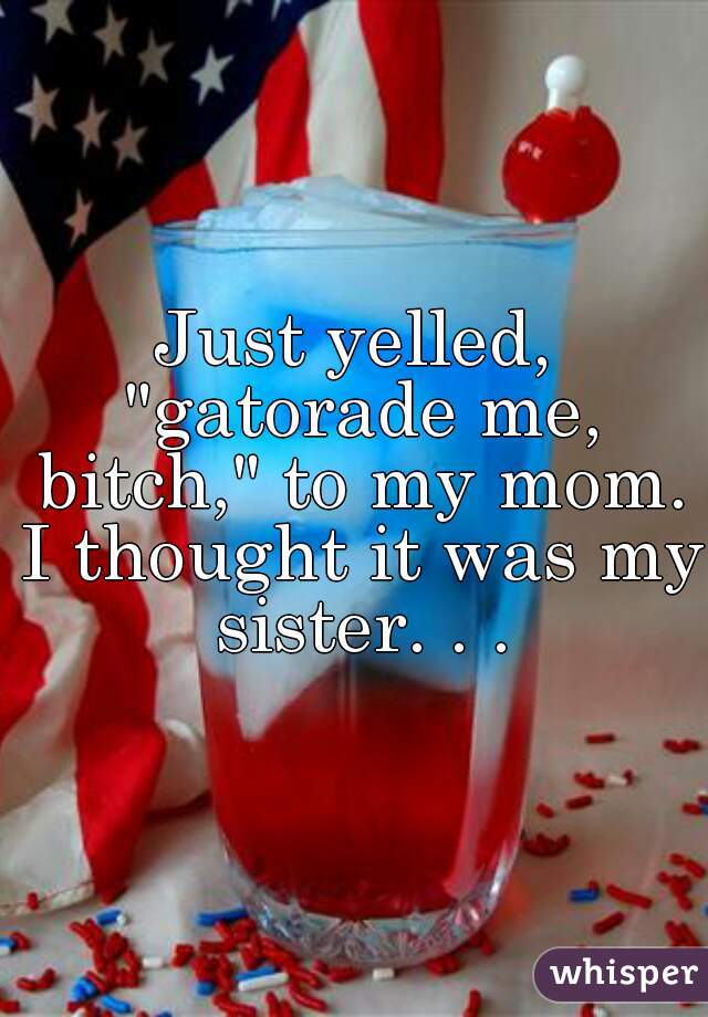 Just yelled, "gatorade me, bitch," to my mom. I thought it was my sister. . .