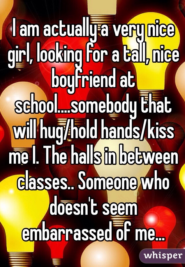 I am actually a very nice girl, looking for a tall, nice boyfriend at school....somebody that will hug/hold hands/kiss me I. The halls in between classes.. Someone who doesn't seem embarrassed of me...
