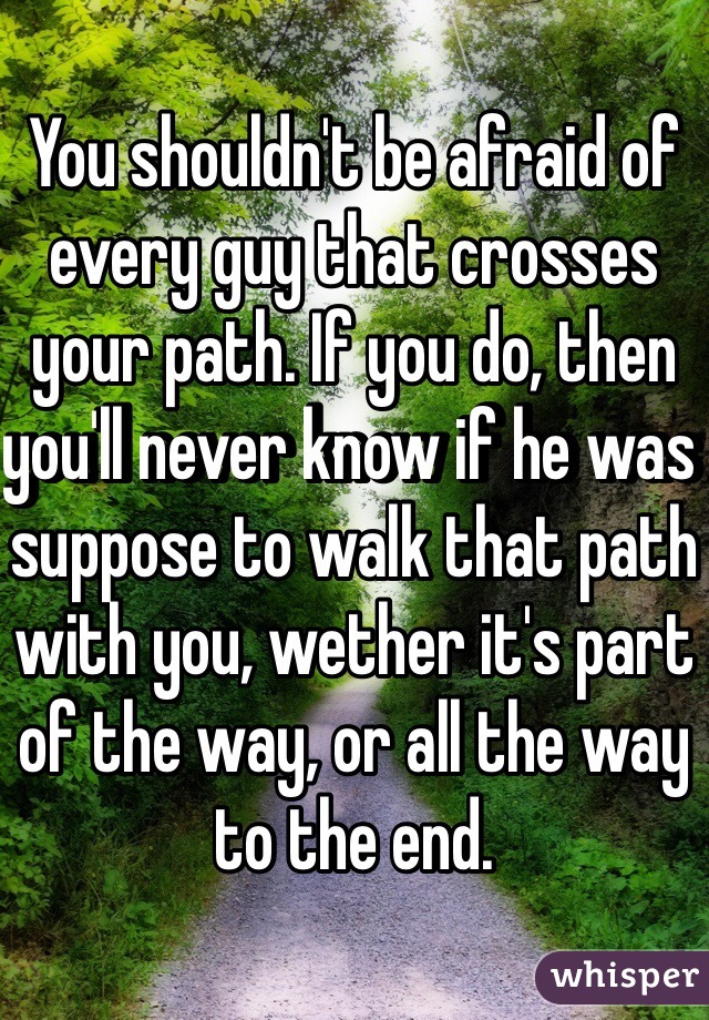 You shouldn't be afraid of every guy that crosses your path. If you do, then you'll never know if he was suppose to walk that path with you, wether it's part of the way, or all the way to the end. 