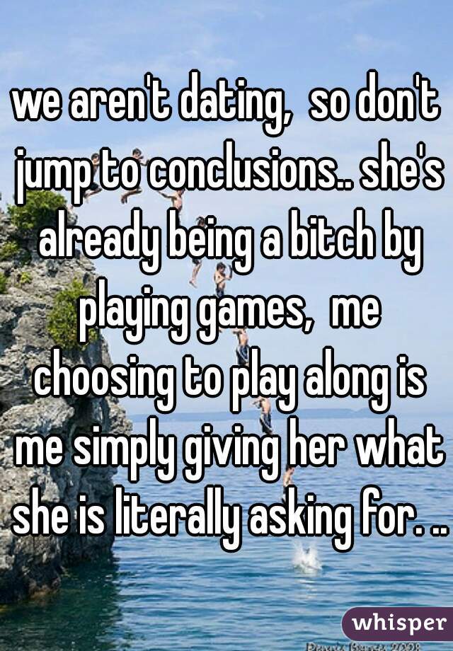 we aren't dating,  so don't jump to conclusions.. she's already being a bitch by playing games,  me choosing to play along is me simply giving her what she is literally asking for. ..