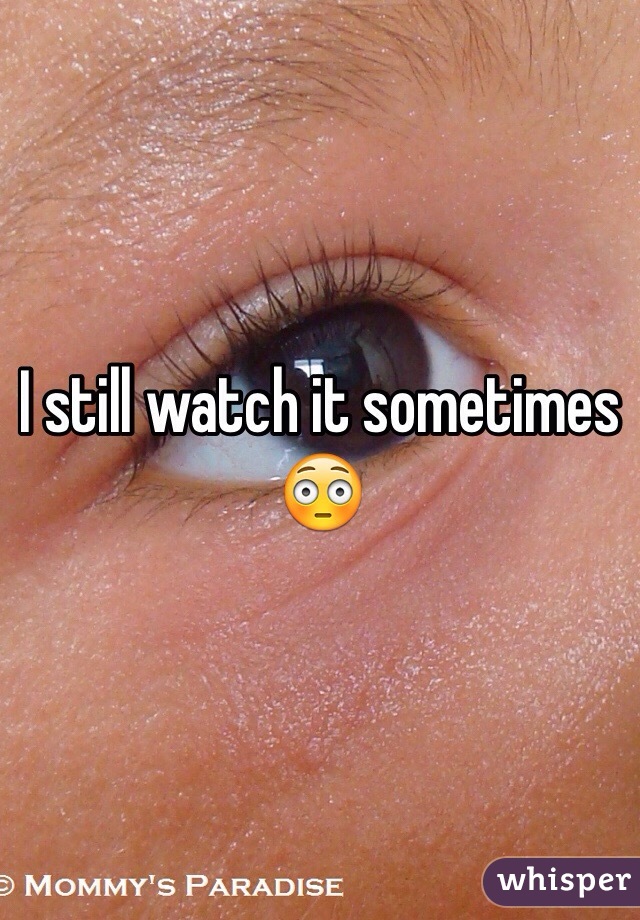 I still watch it sometimes 😳