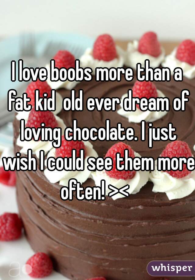 I love boobs more than a fat kid  old ever dream of loving chocolate. I just wish I could see them more often! ><  