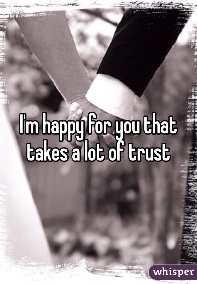 I'm happy for you that takes a lot of trust