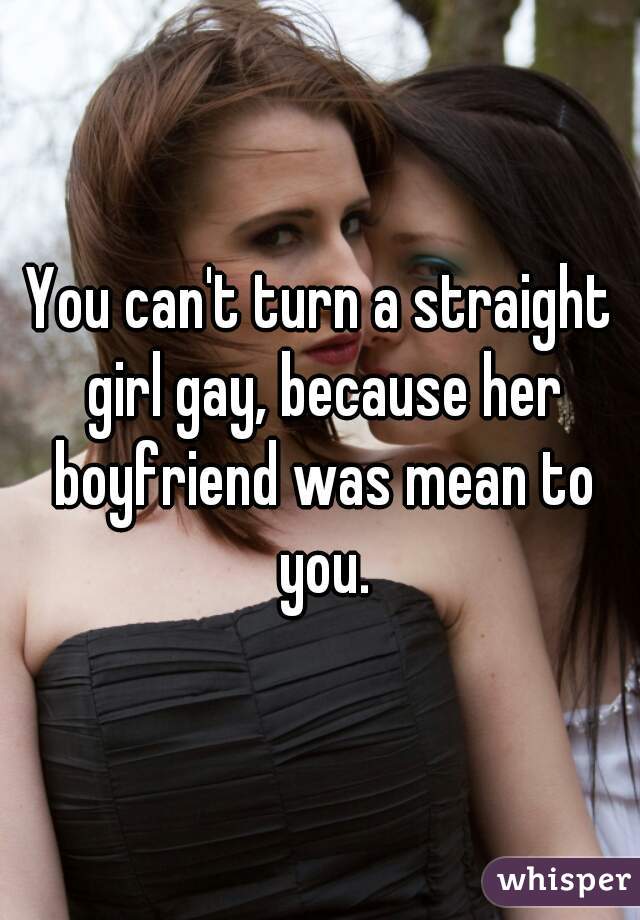 You can't turn a straight girl gay, because her boyfriend was mean to you.