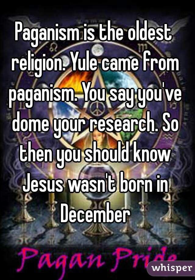 Paganism is the oldest religion. Yule came from paganism. You say you've dome your research. So then you should know Jesus wasn't born in December