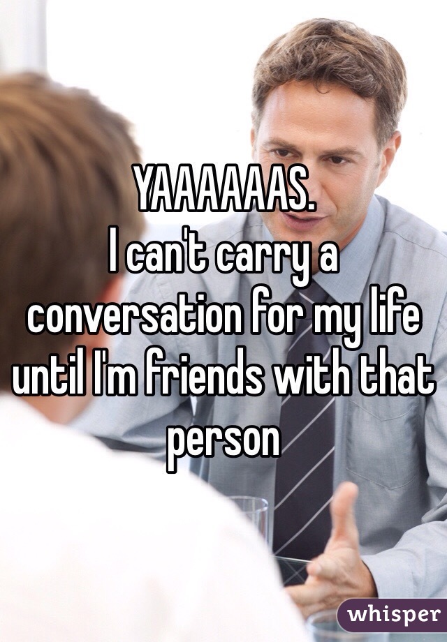 YAAAAAAS. 
I can't carry a conversation for my life until I'm friends with that person 