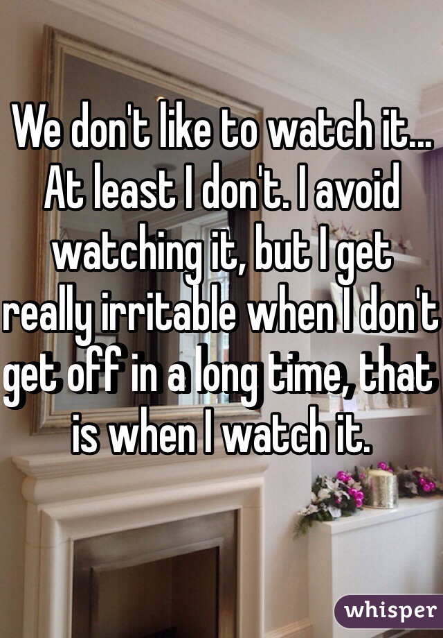 We don't like to watch it... At least I don't. I avoid watching it, but I get really irritable when I don't get off in a long time, that is when I watch it.
