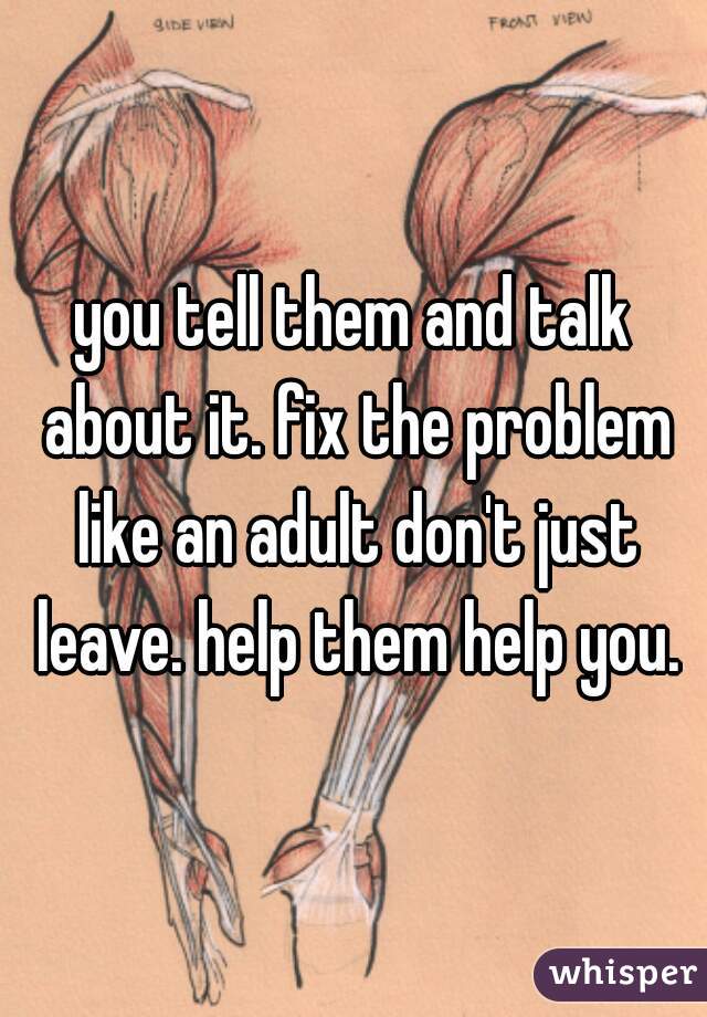 you tell them and talk about it. fix the problem like an adult don't just leave. help them help you.
