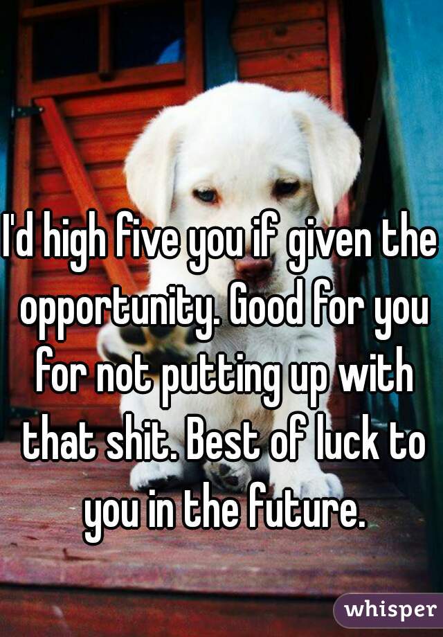 I'd high five you if given the opportunity. Good for you for not putting up with that shit. Best of luck to you in the future.