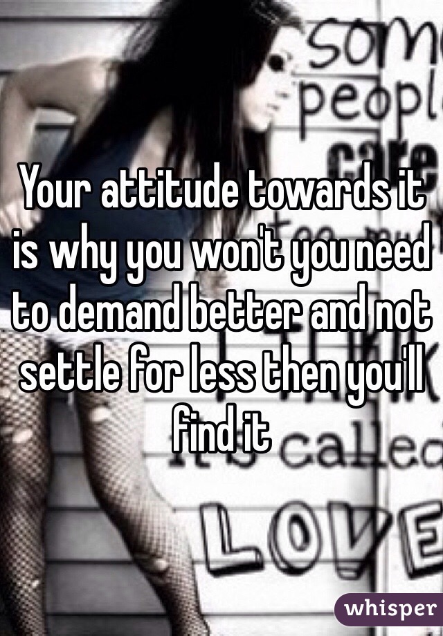Your attitude towards it is why you won't you need to demand better and not settle for less then you'll find it 