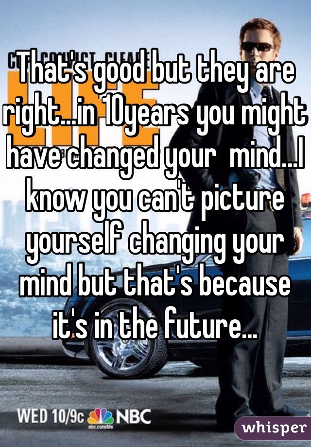 That's good but they are right...in 10years you might have changed your  mind...I know you can't picture yourself changing your  mind but that's because it's in the future...