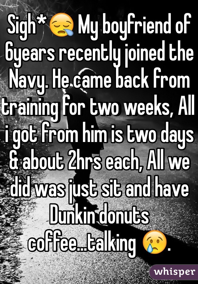 Sigh*😪 My boyfriend of 6years recently joined the Navy. He came back from training for two weeks, All i got from him is two days & about 2hrs each, All we did was just sit and have Dunkin donuts coffee...talking 😢.