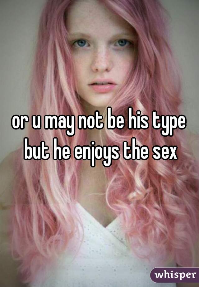or u may not be his type but he enjoys the sex