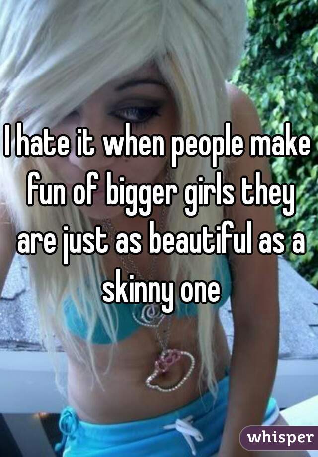 I hate it when people make fun of bigger girls they are just as beautiful as a skinny one
