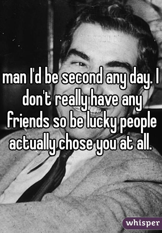 man I'd be second any day. I don't really have any friends so be lucky people actually chose you at all. 