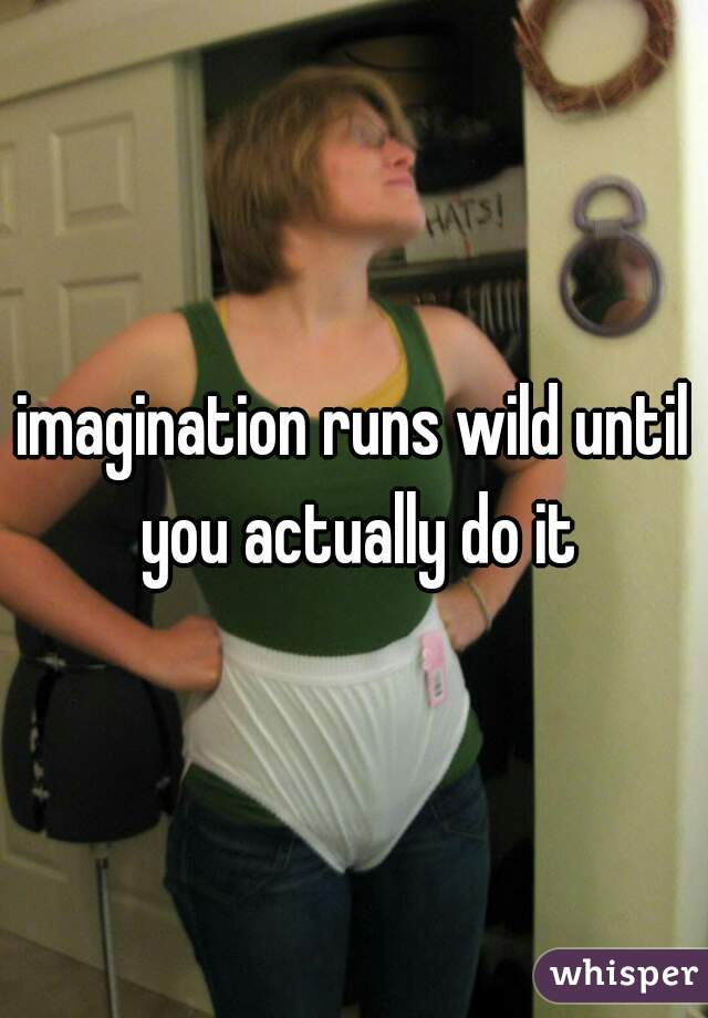imagination runs wild until you actually do it