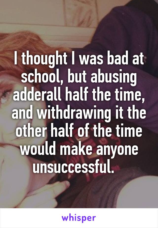 I thought I was bad at school, but abusing adderall half the time, and withdrawing it the other half of the time would make anyone unsuccessful.   