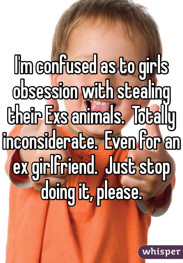 I'm confused as to girls obsession with stealing their Exs animals.  Totally inconsiderate.  Even for an ex girlfriend.  Just stop doing it, please.