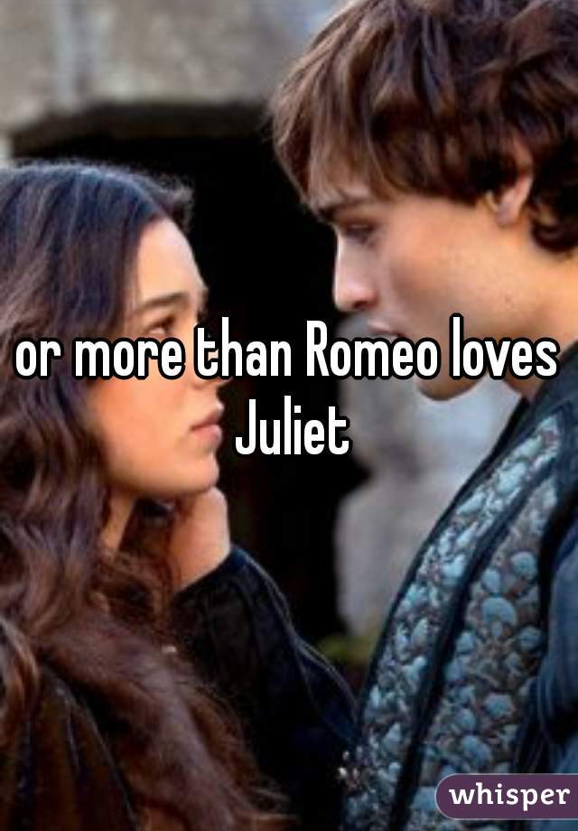or more than Romeo loves Juliet