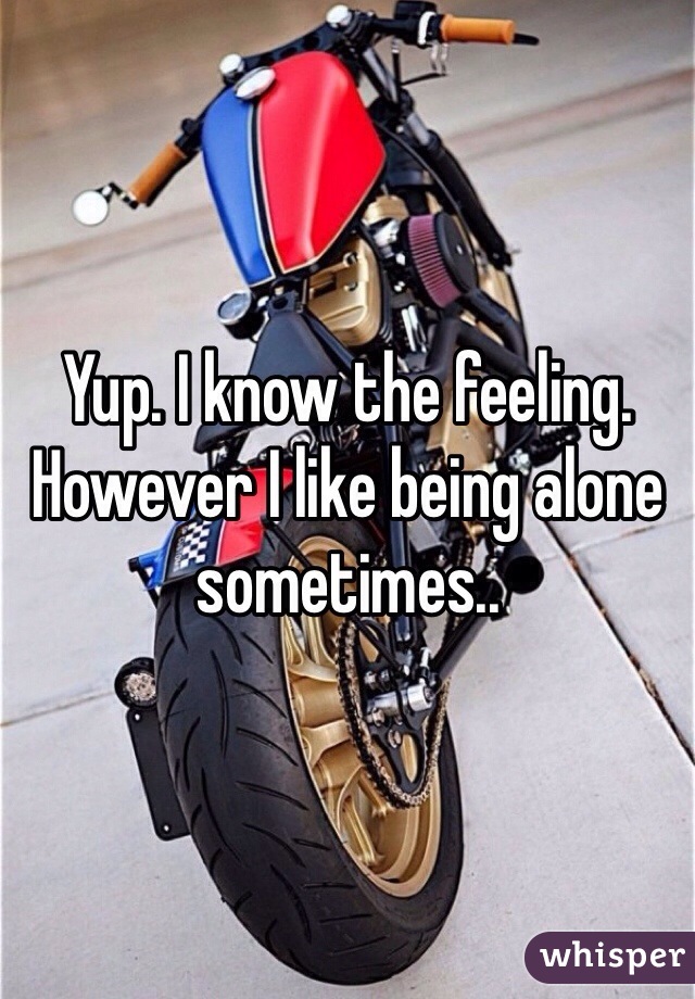 Yup. I know the feeling. However I like being alone sometimes..