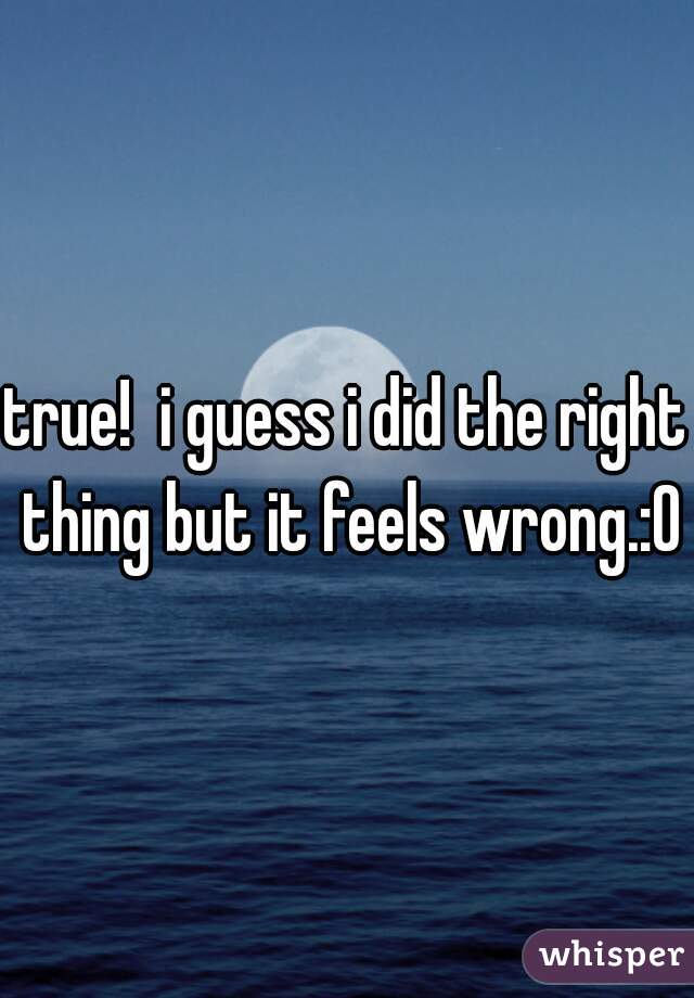 true!  i guess i did the right thing but it feels wrong.:0