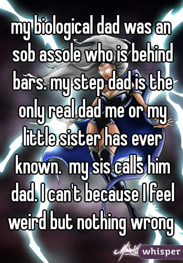 my biological dad was an sob assole who is behind bars. my step dad is the only real dad me or my little sister has ever known.  my sis calls him dad. I can't because I feel weird but nothing wrong 