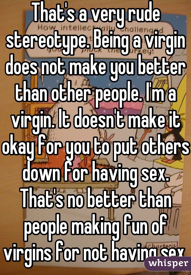 That's a very rude stereotype. Being a virgin does not make you better than other people. I'm a virgin. It doesn't make it okay for you to put others down for having sex. That's no better than people making fun of virgins for not having sex.